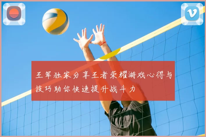 王军独家分享王者荣耀游戏心得与技巧助你快速提升战斗力