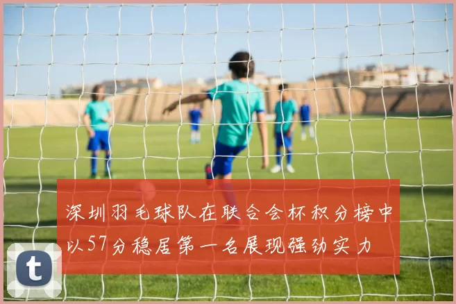 深圳羽毛球队在联合会杯积分榜中以57分稳居第一名展现强劲实力