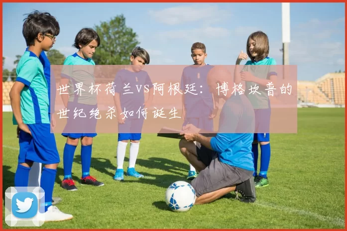 世界杯荷兰vs阿根廷：博格坎普的世纪绝杀如何诞生
