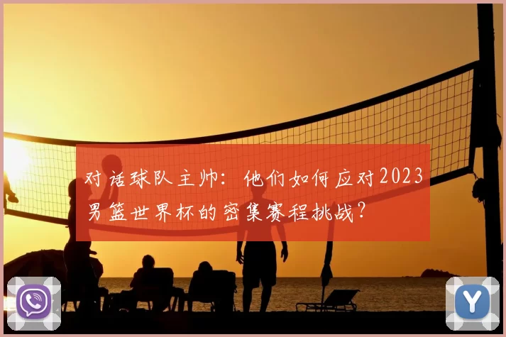 对话球队主帅：他们如何应对2023男篮世界杯的密集赛程挑战？