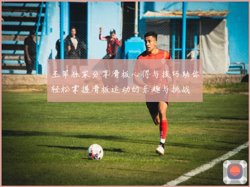 王军独家分享滑板心得与技巧助你轻松掌握滑板运动的乐趣与挑战