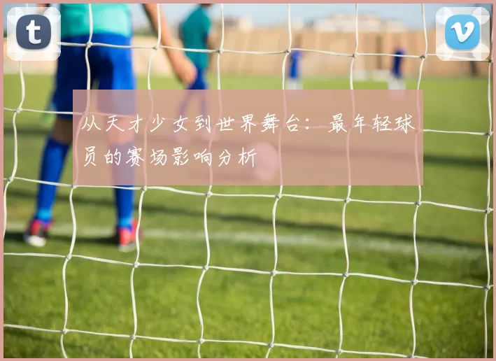 从天才少女到世界舞台：最年轻球员的赛场影响分析