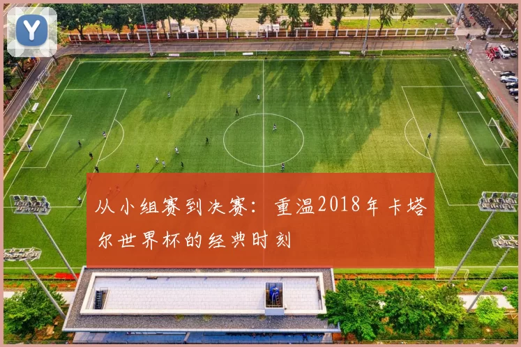 从小组赛到决赛：重温2018年卡塔尔世界杯的经典时刻
