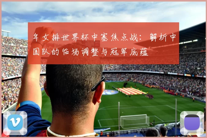年女排世界杯中塞焦点战：解析中国队的临场调整与冠军底蕴