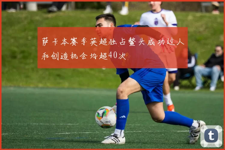 萨卡本赛季英超独占鳌头成功过人和创造机会均超40次