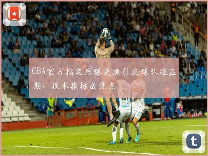 CBA官方指定用球更换引发球队适应期，技术指标成焦点