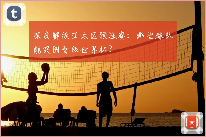 深度解读亚太区预选赛：哪些球队能突围晋级世界杯？