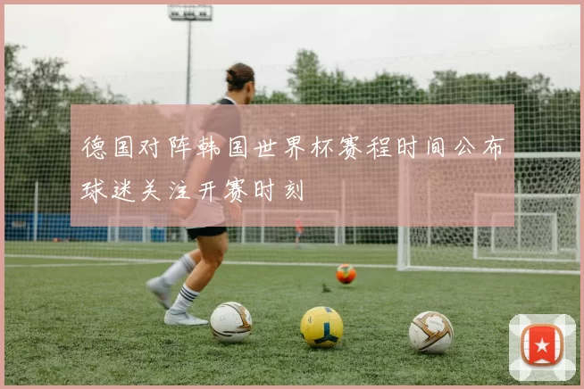 德国对阵韩国世界杯赛程时间公布球迷关注开赛时刻