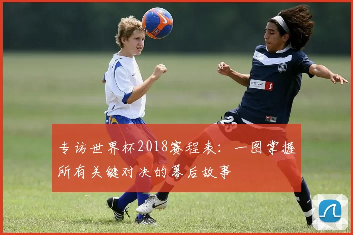 专访世界杯2018赛程表：一图掌握所有关键对决的幕后故事