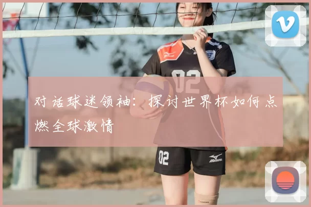 对话球迷领袖:探讨世界杯如何点燃全球激情