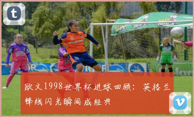 欧文1998世界杯进球回顾：英格兰锋线闪光瞬间成经典