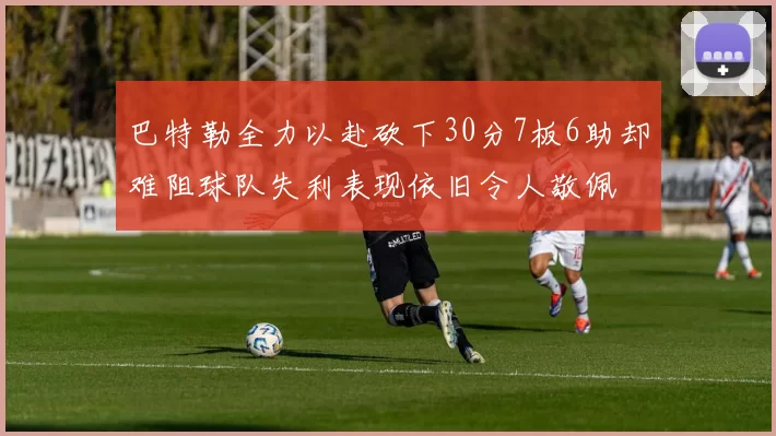 巴特勒全力以赴砍下30分7板6助却难阻球队失利表现依旧令人敬佩