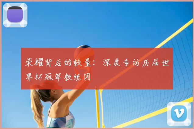 荣耀背后的较量：深度专访历届世界杯冠军教练团