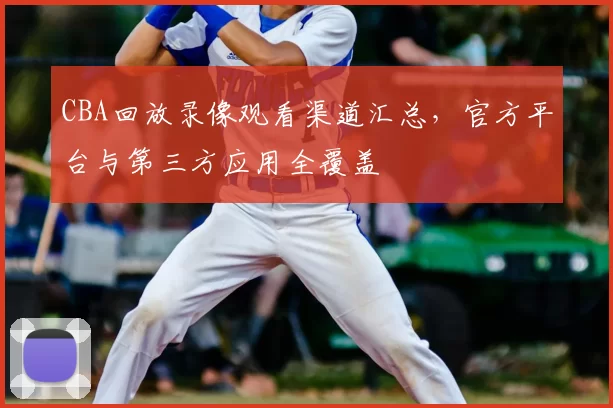 CBA回放录像观看渠道汇总,官方平台与第三方应用全覆盖