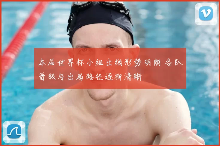 本届世界杯小组出线形势明朗 各队晋级与出局路径逐渐清晰