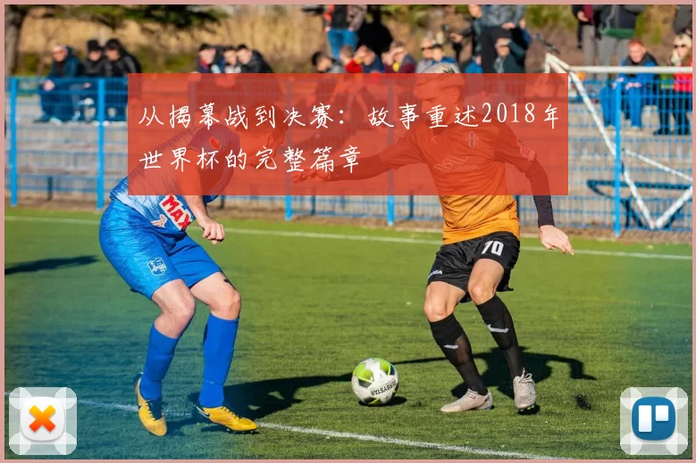 从揭幕战到决赛：故事重述2018年世界杯的完整篇章