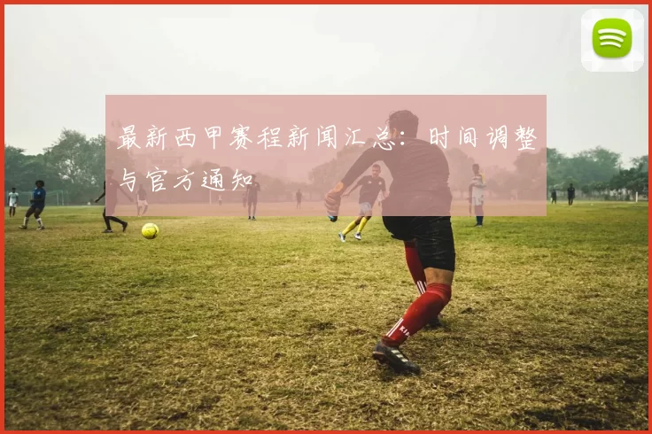 最新西甲赛程新闻汇总：时间调整与官方通知