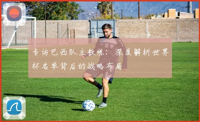 专访巴西队主教练：深度解析世界杯名单背后的战略布局