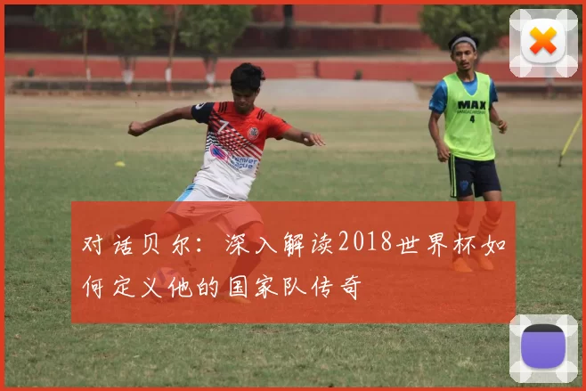 对话贝尔:深入解读2018世界杯如何定义他的国家队传奇