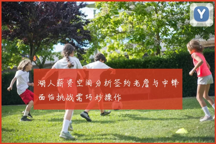 湖人薪资空间分析签约老詹与中锋面临挑战需巧妙操作
