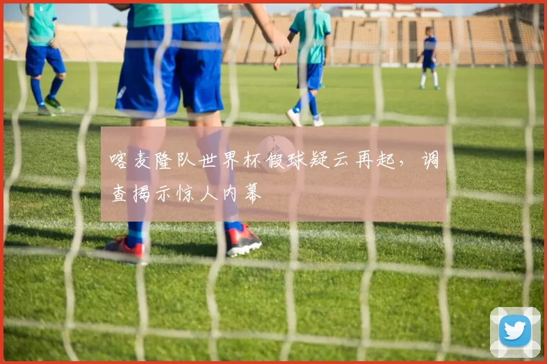 喀麦隆队世界杯假球疑云再起，调查揭示惊人内幕