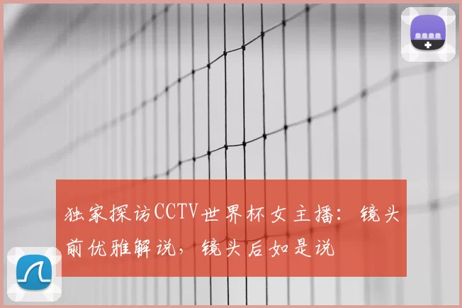 独家探访CCTV世界杯女主播：镜头前优雅解说，镜头后如是说