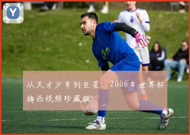 从天才少年到巨星：2006年世界杯梅西视频珍藏版