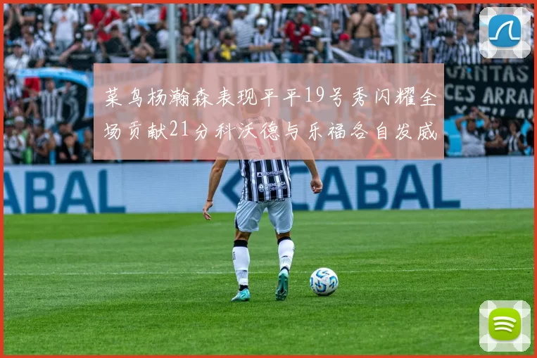 菜鸟杨瀚森表现平平19号秀闪耀全场贡献21分科沃德与乐福各自发威