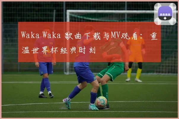 Waka Waka 歌曲下载与MV观看：重温世界杯经典时刻