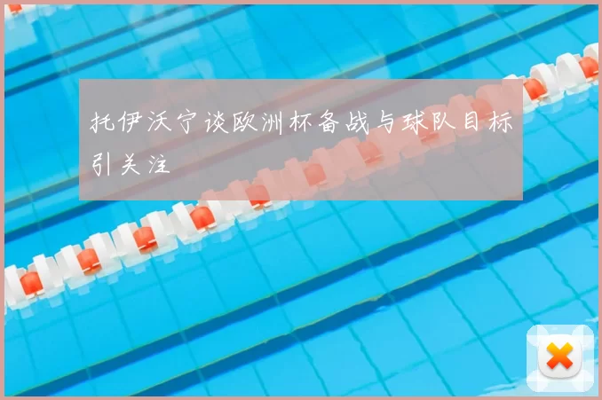 托伊沃宁谈欧洲杯备战与球队目标引关注