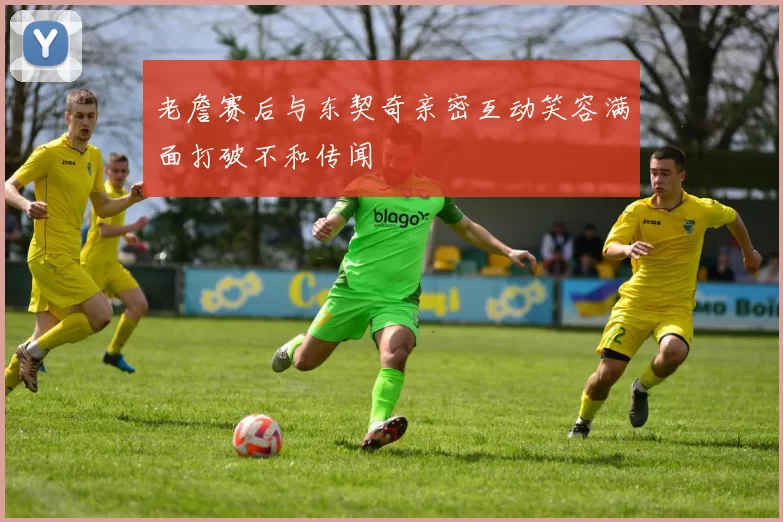 老詹赛后与东契奇亲密互动笑容满面打破不和传闻
