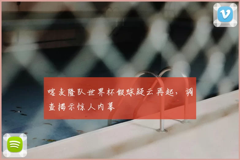 喀麦隆队世界杯假球疑云再起，调查揭示惊人内幕