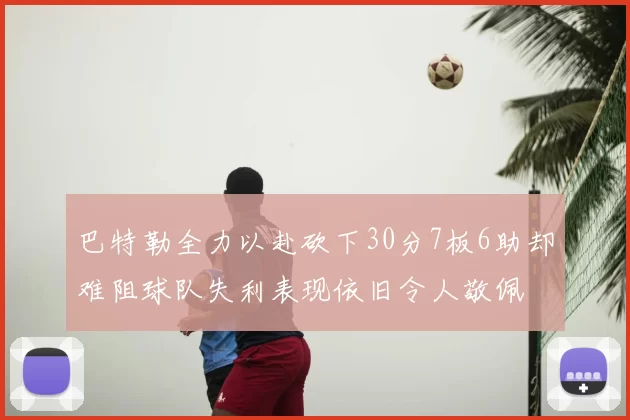 巴特勒全力以赴砍下30分7板6助却难阻球队失利表现依旧令人敬佩