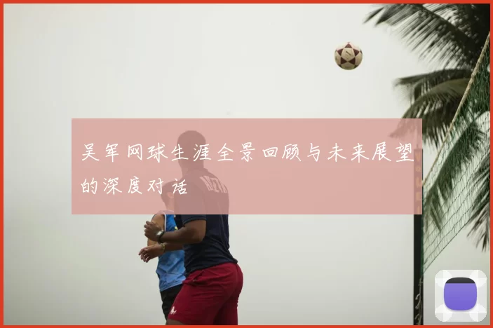 吴军网球生涯全景回顾与未来展望的深度对话