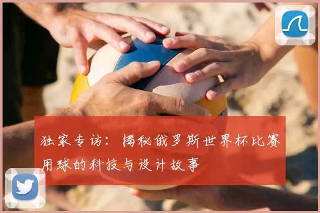 独家专访：揭秘俄罗斯世界杯比赛用球的科技与设计故事