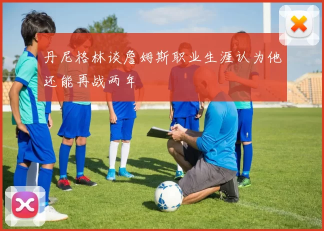 丹尼格林谈詹姆斯职业生涯认为他还能再战两年