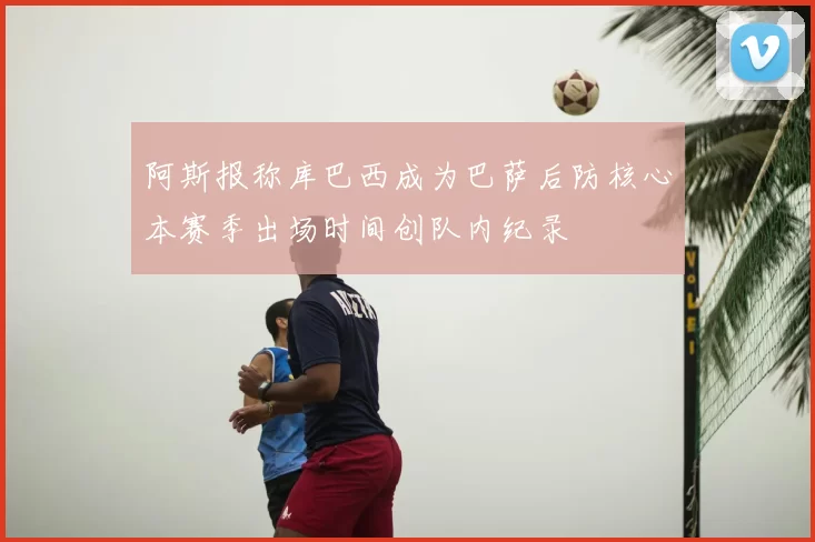 阿斯报称库巴西成为巴萨后防核心本赛季出场时间创队内纪录