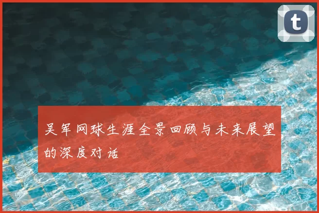 吴军网球生涯全景回顾与未来展望的深度对话