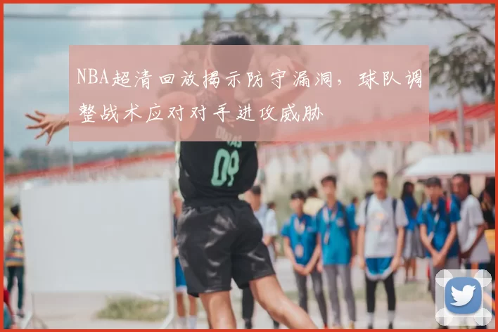 NBA超清回放揭示防守漏洞，球队调整战术应对对手进攻威胁