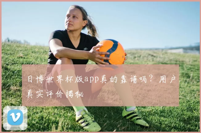 日博世界杯版app真的靠谱吗？用户真实评价揭秘