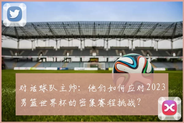 对话球队主帅：他们如何应对2023男篮世界杯的密集赛程挑战？