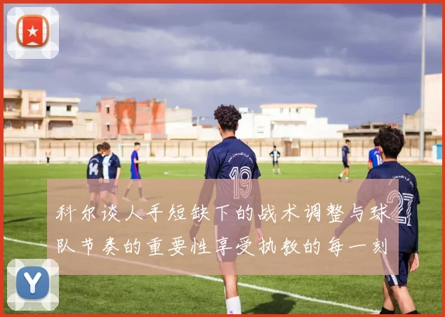 科尔谈人手短缺下的战术调整与球队节奏的重要性享受执教的每一刻
