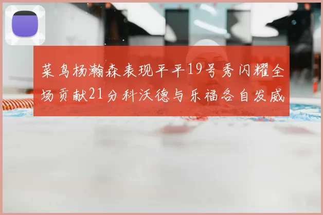 菜鸟杨瀚森表现平平19号秀闪耀全场贡献21分科沃德与乐福各自发威
