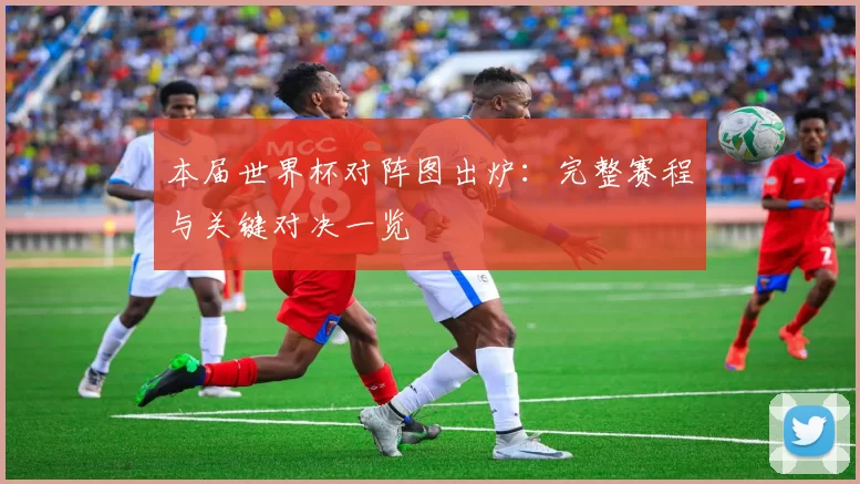 本届世界杯对阵图出炉：完整赛程与关键对决一览