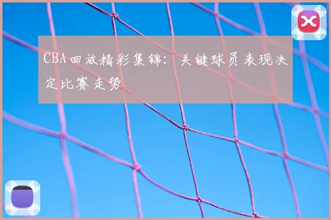 CBA回放精彩集锦：关键球员表现决定比赛走势