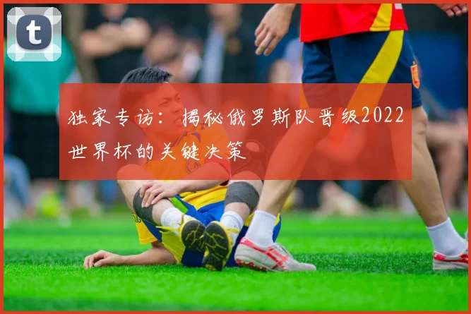 独家专访：揭秘俄罗斯队晋级2022世界杯的关键决策