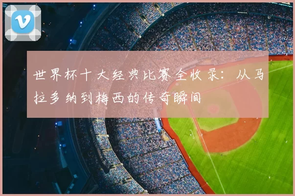 世界杯十大经典比赛全收录：从马拉多纳到梅西的传奇瞬间