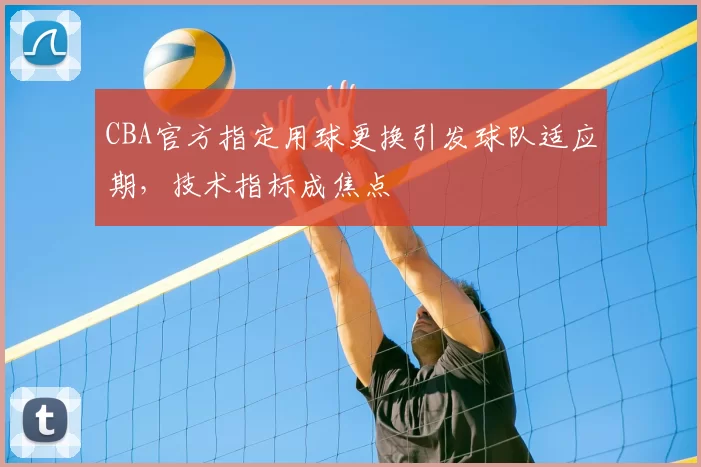 CBA官方指定用球更换引发球队适应期，技术指标成焦点