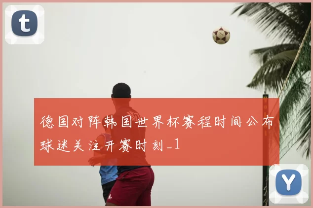 德国对阵韩国世界杯赛程时间公布球迷关注开赛时刻_1