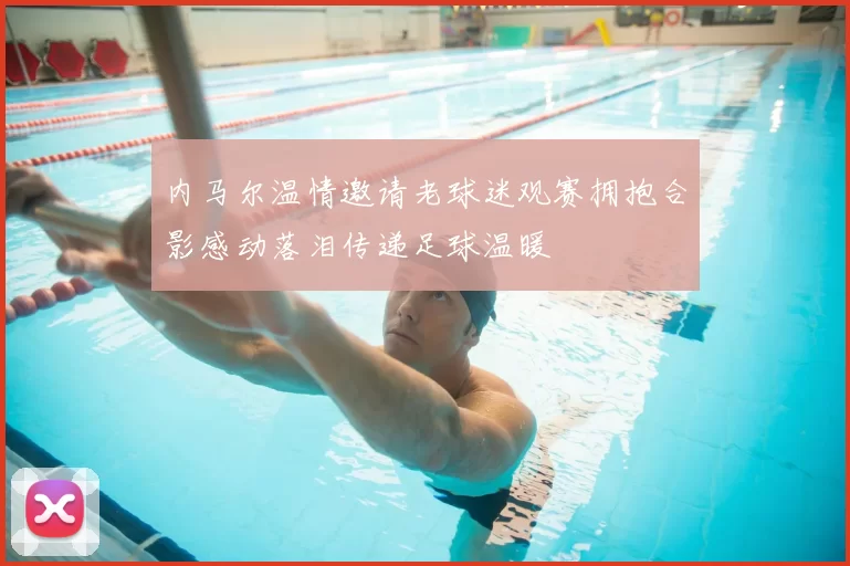 内马尔温情邀请老球迷观赛拥抱合影感动落泪传递足球温暖